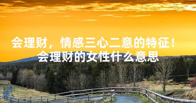 会理财，情感三心二意的特征！ 会理财的女性什么意思