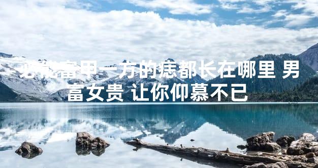 必能富甲一方的痣都长在哪里 男富女贵 让你仰慕不已