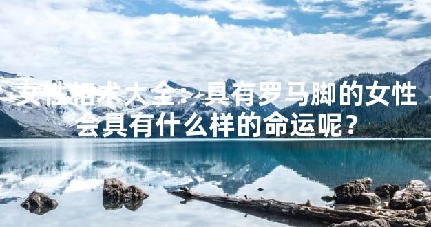 女性相术大全：具有罗马脚的女性会具有什么样的命运呢？