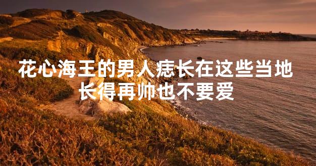 花心海王的男人痣长在这些当地 长得再帅也不要爱