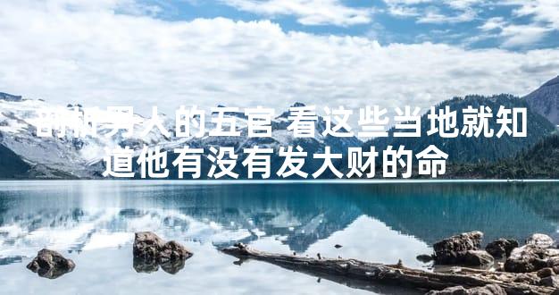 剖析男人的五官 看这些当地就知道他有没有发大财的命